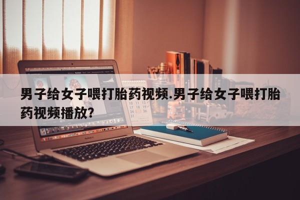哪里有米非司酮片,男子给女子喂打胎药视频.男子给女子喂打胎药视频播放？