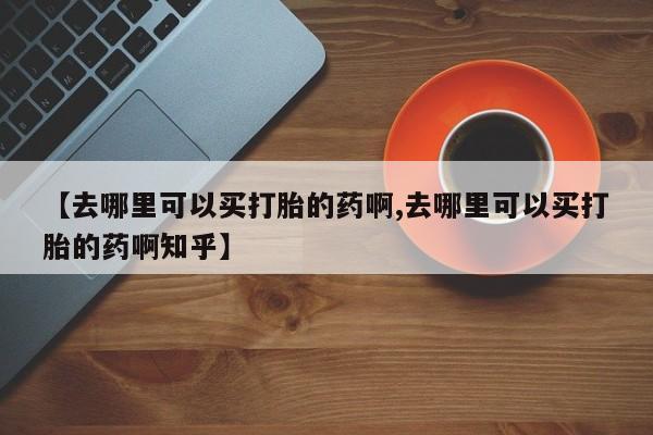 哪里有米非司酮片,【去哪里可以买打胎的药啊,去哪里可以买打胎的药啊知乎】