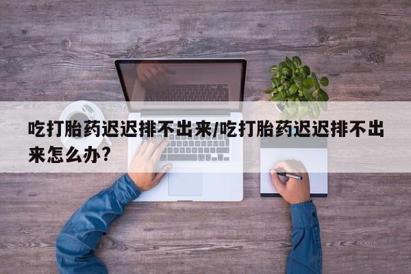哪里有米非司酮片,吃打胎药迟迟排不出来/吃打胎药迟迟排不出来怎么办?