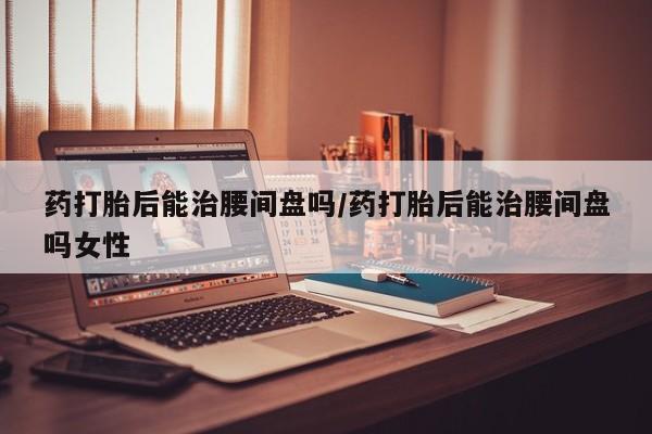 哪里有米非司酮片,药打胎后能治腰间盘吗/药打胎后能治腰间盘吗女性