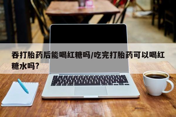 哪里有米非司酮片,吞打胎药后能喝红糖吗/吃完打胎药可以喝红糖水吗?