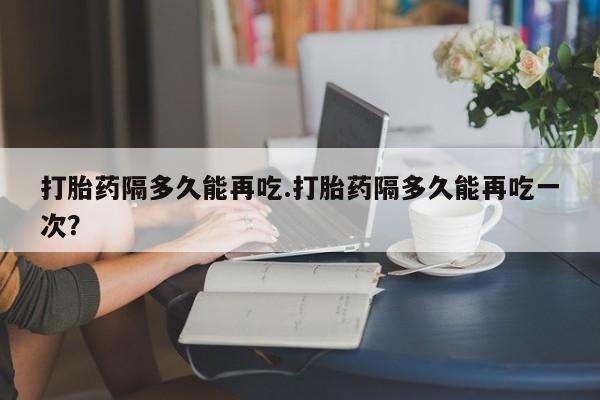 哪里有米非司酮片,打胎药隔多久能再吃.打胎药隔多久能再吃一次？