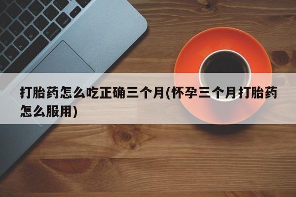 哪里有米非司酮片,打胎药怎么吃正确三个月(怀孕三个月打胎药怎么服用)