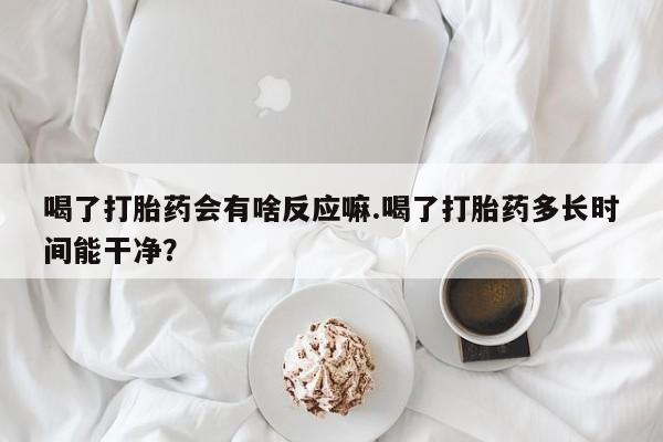 哪里有米非司酮片,喝了打胎药会有啥反应嘛.喝了打胎药多长时间能干净？