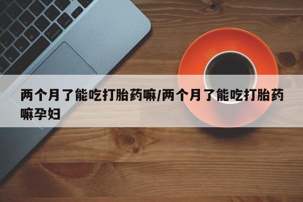 哪里有米非司酮片,两个月了能吃打胎药嘛/两个月了能吃打胎药嘛孕妇