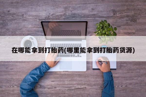哪里有米非司酮片,在哪能拿到打胎药(哪里能拿到打胎药货源)
