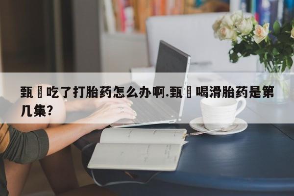 哪里有米非司酮片,甄嬛吃了打胎药怎么办啊.甄嬛喝滑胎药是第几集？