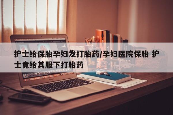 哪里有米非司酮片,护士给保胎孕妇发打胎药/孕妇医院保胎 护士竟给其服下打胎药