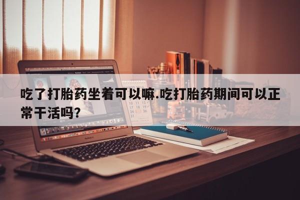 哪里有米非司酮片,吃了打胎药坐着可以嘛.吃打胎药期间可以正常干活吗？