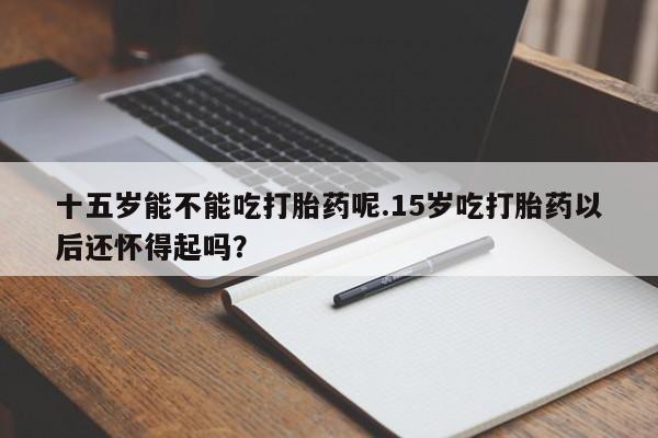 哪里有米非司酮片,十五岁能不能吃打胎药呢.15岁吃打胎药以后还怀得起吗？