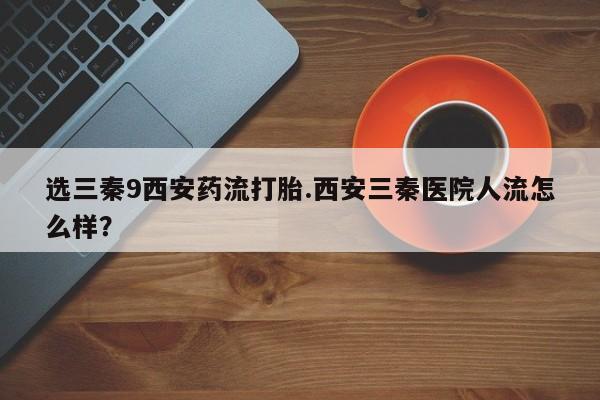 哪里有米非司酮片,选三秦9西安药流打胎.西安三秦医院人流怎么样？