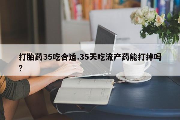 哪里有米非司酮片,打胎药35吃合适.35天吃流产药能打掉吗？