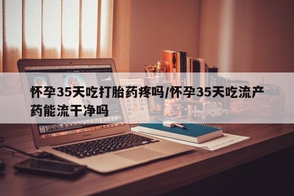 哪里有米非司酮片,怀孕35天吃打胎药疼吗/怀孕35天吃流产药能流干净吗