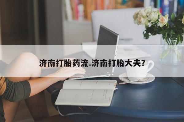 哪里有米非司酮片,济南打胎药流.济南打胎大夫？