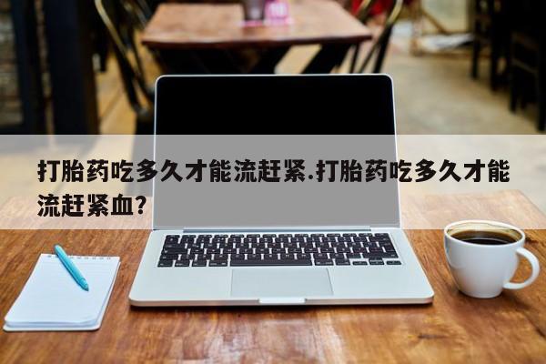 哪里有米非司酮片,打胎药吃多久才能流赶紧.打胎药吃多久才能流赶紧血？