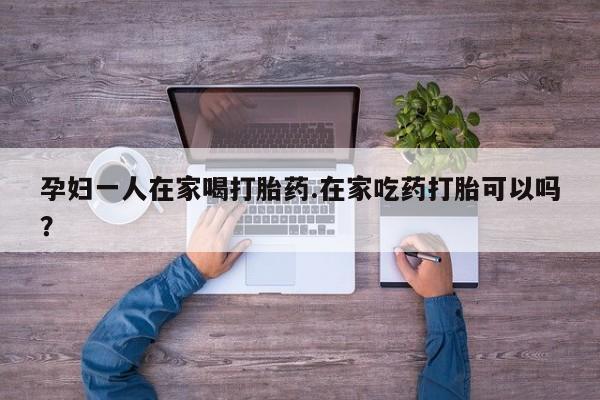 哪里有米非司酮片,孕妇一人在家喝打胎药.在家吃药打胎可以吗？