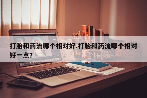 哪里有米非司酮片,打胎和药流哪个相对好.打胎和药流哪个相对好一点？