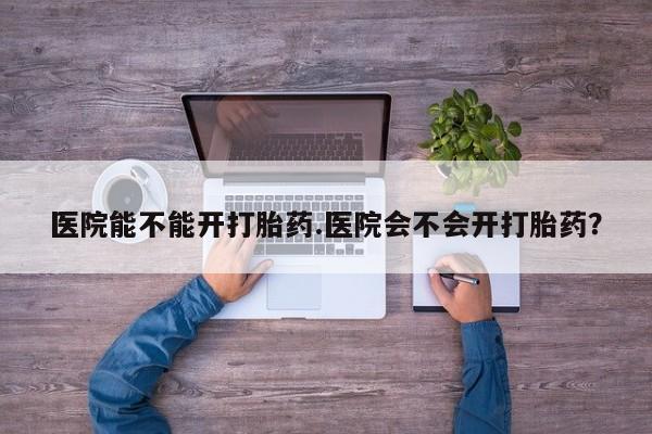 哪里有米非司酮片,医院能不能开打胎药.医院会不会开打胎药？