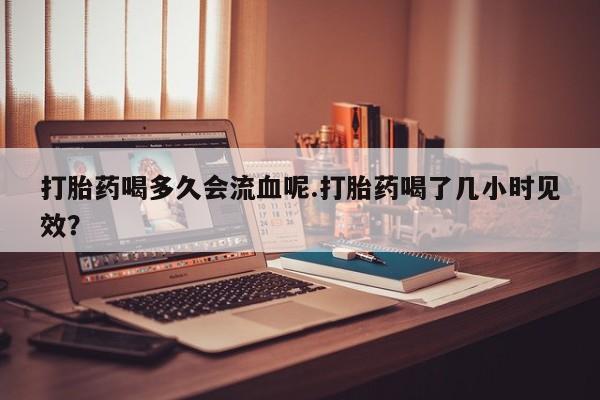 哪里有米非司酮片,打胎药喝多久会流血呢.打胎药喝了几小时见效？