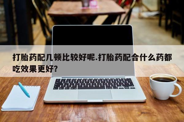 哪里有米非司酮片,打胎药配几顿比较好呢.打胎药配合什么药都吃效果更好？