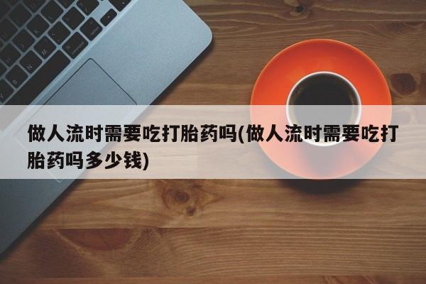 哪里有米非司酮片,做人流时需要吃打胎药吗(做人流时需要吃打胎药吗多少钱)