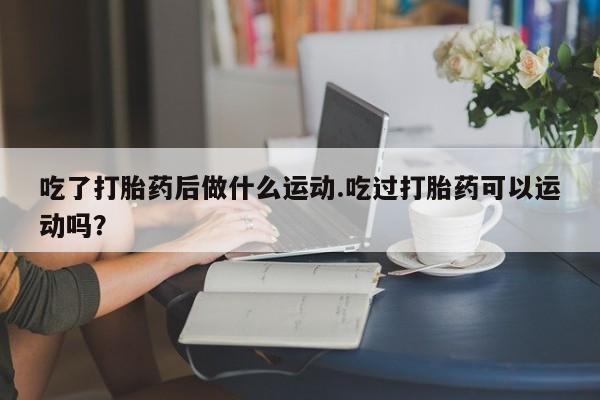 哪里有米非司酮片,吃了打胎药后做什么运动.吃过打胎药可以运动吗？