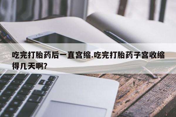 哪里有米非司酮片,吃完打胎药后一直宫缩.吃完打胎药子宫收缩得几天啊？